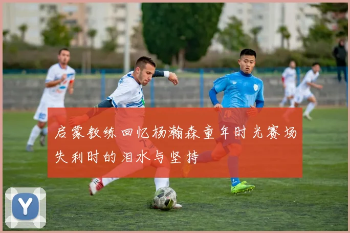 启蒙教练回忆杨瀚森童年时光赛场失利时的泪水与坚持