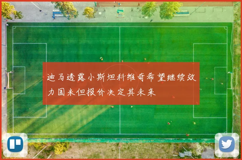 迪马透露小斯坦科维奇希望继续效力国米但报价决定其未来