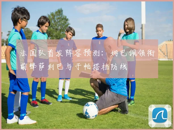 法国队首发阵容预测：姆巴佩领衔前锋萨利巴与于帕搭档防线