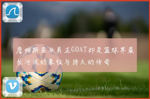 詹姆斯虽非真正GOAT却是篮球界最长河流的象征与持久的传奇