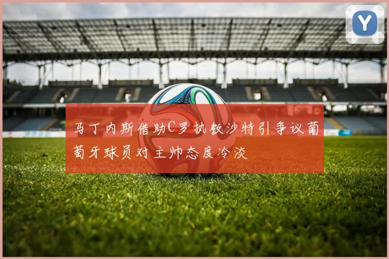马丁内斯借助C罗执教沙特引争议葡萄牙球员对主帅态度冷淡
