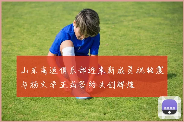 山东高速俱乐部迎来新成员祝铭震与杨文学正式签约共创辉煌