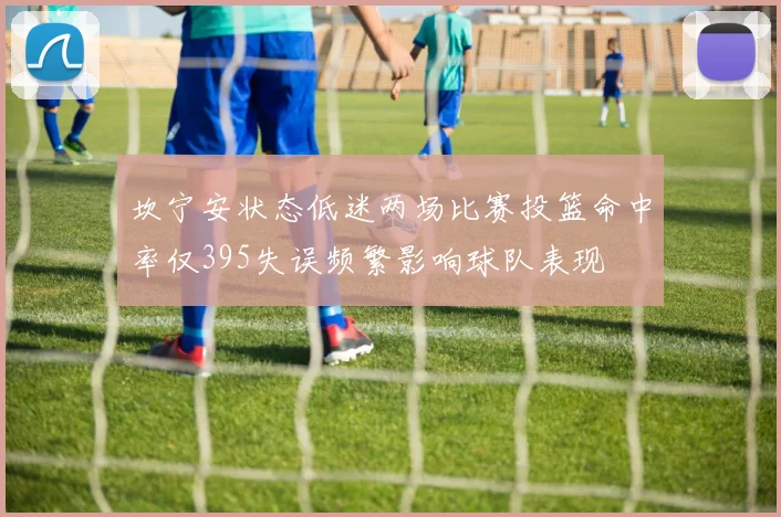 坎宁安状态低迷两场比赛投篮命中率仅395失误频繁影响球队表现