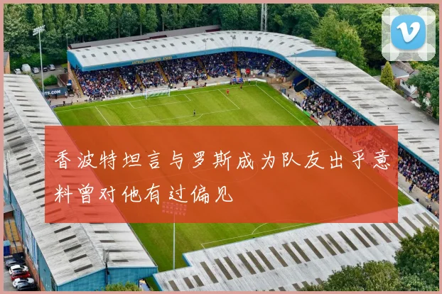 香波特坦言与罗斯成为队友出乎意料曾对他有过偏见