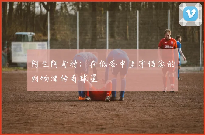阿兰阿考特：在低谷中坚守信念的利物浦传奇球星