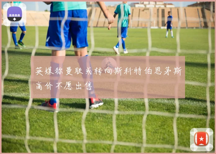 英媒称曼联或转向斯科特伯恩茅斯高价不愿出售