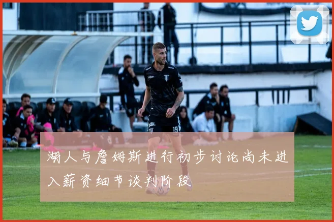 湖人与詹姆斯进行初步讨论尚未进入薪资细节谈判阶段