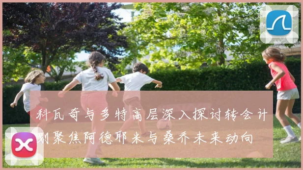 科瓦奇与多特高层深入探讨转会计划聚焦阿德耶米与桑乔未来动向