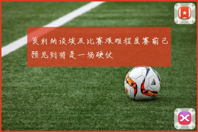 莫利纳谈埃及比赛艰难程度赛前已预见到将是一场硬仗